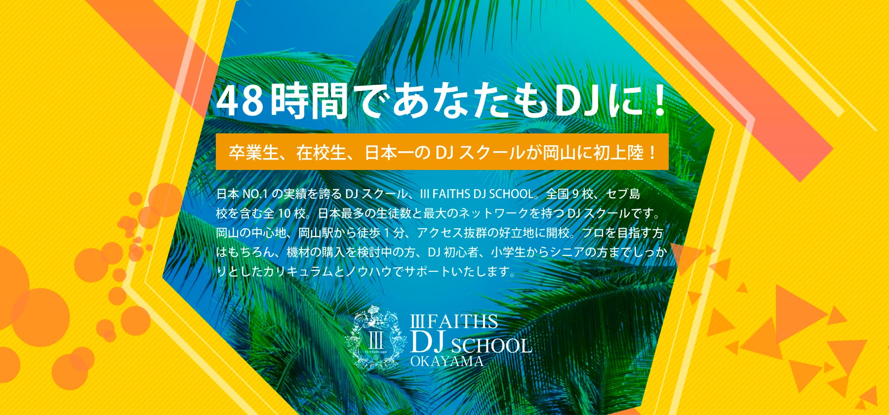 48時間であなたもDJに！卒業生、在校生、日本一のDJスクールが岡山に初上陸！日本NO.1の実績を誇るDJスクール、Ⅲ FAITHS DJ SCHOOL。全国9校、セブ島校を含む全10校。日本最多の生徒数と最大のネットワークを持つDJスクールです。岡山の中心地、岡山駅から徒歩1分、アクセス抜群の好立地に開校。プロを目指す方はもちろん、機材の購入を検討中の方、DJ初心者、小学生からシニアの方までしっかりとしたカリキュラムとノウハウでサポートいたします。